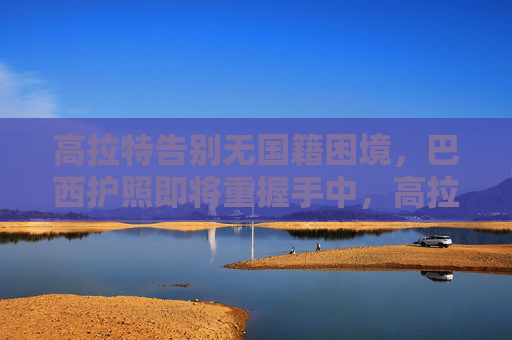 高拉特告别无国籍困境,巴西护照即将重握手中,高拉特告别无国籍困境,巴西护照即将重握手中