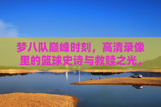梦八队巅峰时刻,高清录像里的篮球史诗与救赎之光,梦八队巅峰时刻,高清录像里的篮球史诗与救赎之光