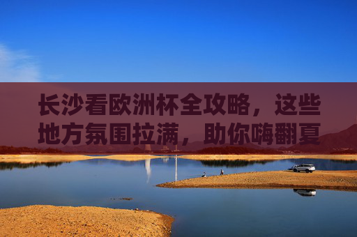 长沙看欧洲杯全攻略，这些地方氛围拉满，助你嗨翻夏夜！长沙看欧洲杯全攻略，氛围拉满嗨翻夏夜