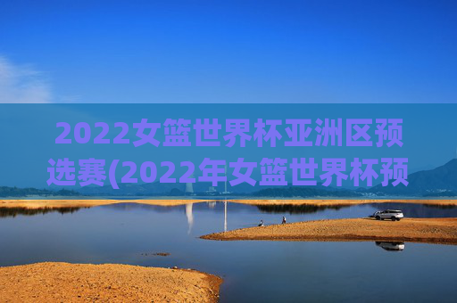 2022女篮世界杯亚洲区预选赛(2022年女篮世界杯预选赛)