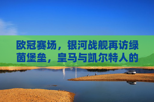 欧冠赛场，银河战舰再访绿茵堡垒，皇马与凯尔特人的史诗对决，欧冠，银河战舰再访绿茵堡垒，皇马与凯尔特人史诗对决