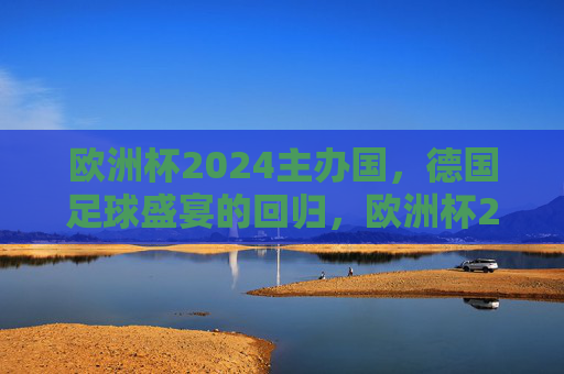 欧洲杯2024主办国，德国足球盛宴的回归，欧洲杯2024，德国足球盛宴回归