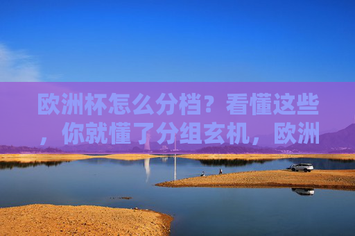 欧洲杯怎么分档？看懂这些，你就懂了分组玄机，欧洲杯分档，解密分组玄机
