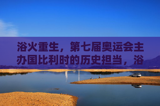 浴火重生,第七届奥运会主办国比利时的历史担当,浴火重生,比利时第七届奥运会的历史担当