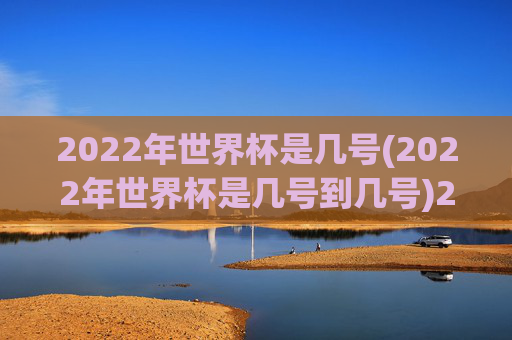 2022年世界杯是几号(2022年世界杯是几号到几号)2022年世界杯是几号到几号