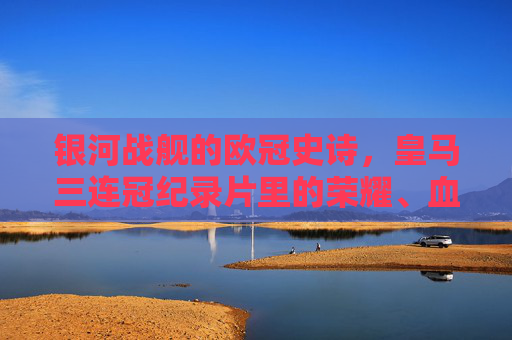 银河战舰的欧冠史诗，皇马三连冠纪录片里的荣耀、血性与传承，银河战舰欧冠三连冠史诗，荣耀、血性与传承