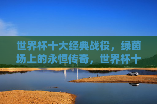 世界杯十大经典战役，绿茵场上的永恒传奇，世界杯十大经典战役，绿茵场的永恒传奇