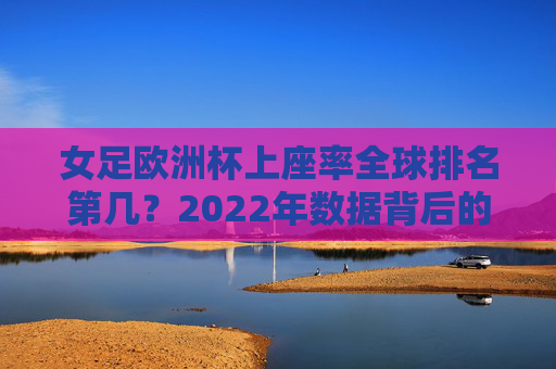 女足欧洲杯上座率全球排名第几?2022年数据背后的热度与启示,2022年女足欧洲杯上座率全球排名,数据背后的热度与启示