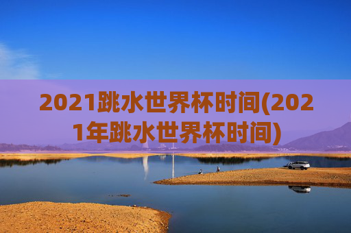 2021跳水世界杯时间(2021年跳水世界杯时间)