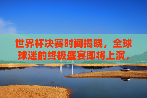 世界杯决赛时间揭晓，全球球迷的终极盛宴即将上演，世界杯决赛时间揭晓，全球球迷终极盛宴启幕