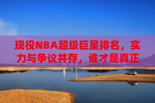 现役NBA超级巨星排名,实力与争议并存,谁才是真正的王?现役NBA超级巨星排名,实力与争议并存,谁为真王?