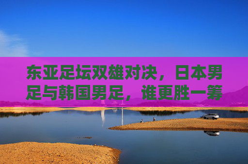 东亚足坛双雄对决,日本男足与韩国男足,谁更胜一筹?东亚足坛双雄对决,日本男足与韩国男足谁更胜一筹?