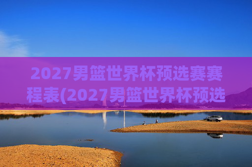 2027男篮世界杯预选赛赛程表(2027男篮世界杯预选赛赛程表格)
