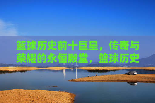 篮球历史前十巨星，传奇与荣耀的永恒殿堂，篮球历史前十巨星，传奇与荣耀的永恒殿堂
