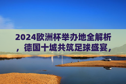 2024欧洲杯举办地全解析，德国十城共筑足球盛宴，2024欧洲杯举办地全解析，德国十城共筑足球盛宴