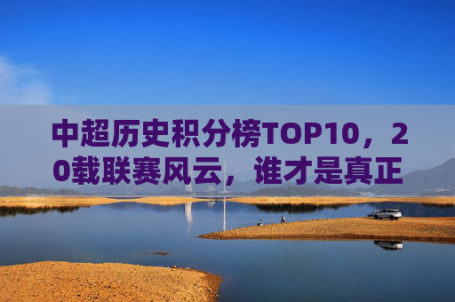 中超历史积分榜TOP10，20载联赛风云，谁才是真正的常青树？中超20年积分榜TOP10，谁是真正的联赛常青树？