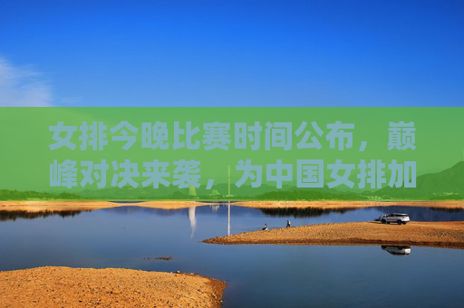 女排今晚比赛时间公布,巅峰对决来袭,为中国女排加油助威!