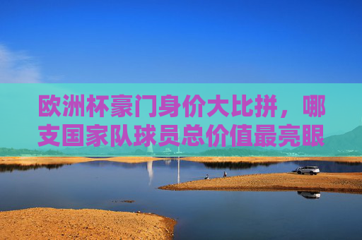 欧洲杯豪门身价大比拼,哪支国家队球员总价值最亮眼?