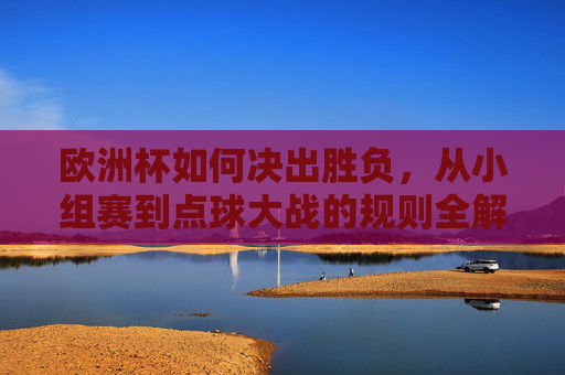 欧洲杯如何决出胜负，从小组赛到点球大战的规则全解析，欧洲杯决出胜负全流程，从小组赛到点球大战规则解析
