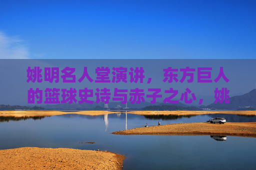 姚明名人堂演讲,东方巨人的篮球史诗与赤子之心,姚明名人堂演讲,东方巨人的篮球史诗与赤子之心