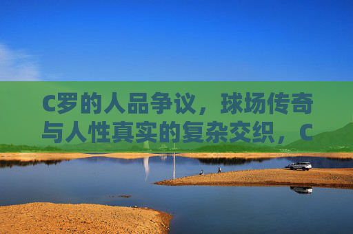C罗的人品争议，球场传奇与人性真实的复杂交织，C罗，传奇光环与人性争议的复杂交织