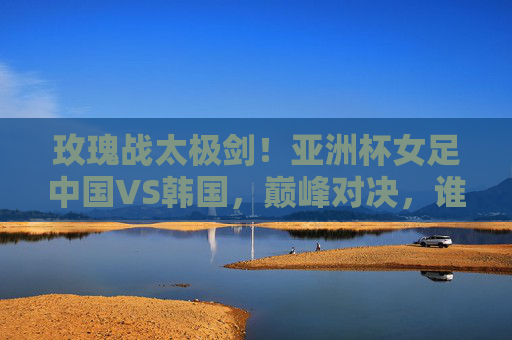 玫瑰战太极剑!亚洲杯女足中国VS韩国,巅峰对决,谁主沉浮?玫瑰战太极剑!亚洲杯女足中韩巅峰对决,谁主沉浮?
