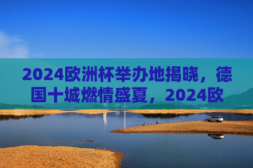 2024欧洲杯举办地揭晓，德国十城燃情盛夏，2024欧洲杯举办地揭晓 德国十城燃情盛夏