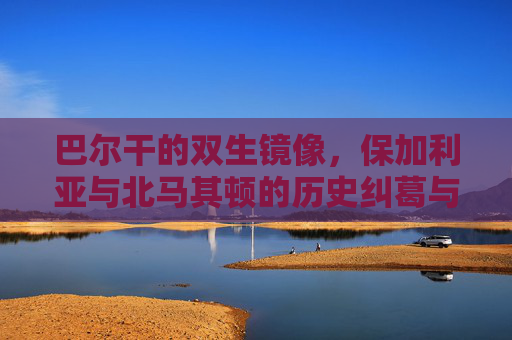 巴尔干的双生镜像,保加利亚与北马其顿的历史纠葛与现实博弈,巴尔干双生镜像,保加利亚与北马其顿的历史纠葛与现实博弈