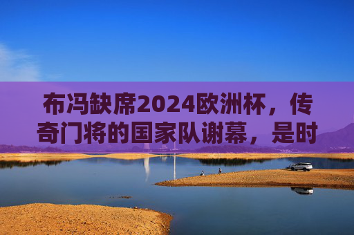 布冯缺席2024欧洲杯,传奇门将的国家队谢幕,是时代更替也是圆满句点,布冯缺席欧洲杯,传奇门将国家队谢幕,时代更替的圆满句点