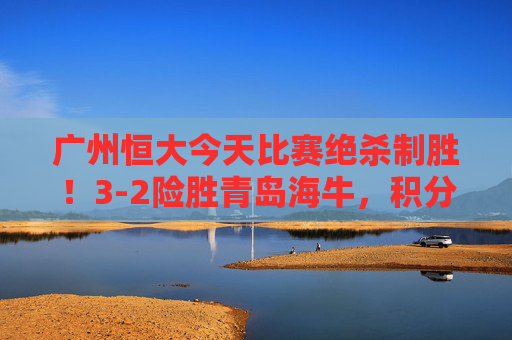 广州恒大今天比赛绝杀制胜!3-2险胜青岛海牛,积分榜紧追榜首,广州恒大绝杀青岛海牛3-2 积分榜紧追榜首