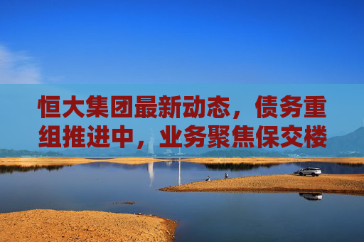 恒大集团最新动态,债务重组推进中,业务聚焦保交楼与风险化解,恒大集团债务重组推进中,业务聚焦保交楼与风险化解