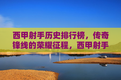 西甲射手历史排行榜，传奇锋线的荣耀征程，西甲射手历史榜，传奇锋线的荣耀征程