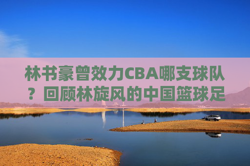 林书豪曾效力CBA哪支球队?回顾林旋风的中国篮球足迹,林书豪CBA效力球队回顾,中国篮球足迹