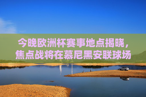 今晚欧洲杯赛事地点揭晓，焦点战将在慕尼黑安联球场上演，今晚欧洲杯赛事地点揭晓，焦点战慕尼黑安联球场上演