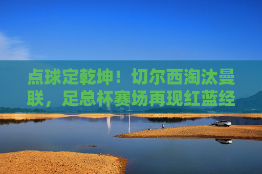 点球定乾坤！切尔西淘汰曼联，足总杯赛场再现红蓝经典对决，点球定乾坤！切尔西淘汰曼联，足总杯红蓝经典对决