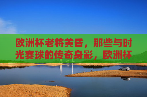 欧洲杯老将黄昏,那些与时光赛球的传奇身影,欧洲杯老将,与时光赛球的传奇黄昏