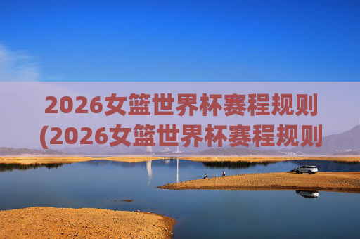 2026女篮世界杯赛程规则(2026女篮世界杯赛程规则是什么)