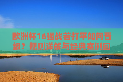 欧洲杯16强战若打平如何晋级?规则详解与经典案例回顾,欧洲杯16强战打平晋级规则详解与经典案例回顾
