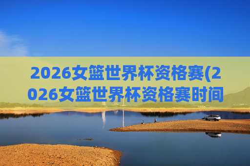 2026女篮世界杯资格赛(2026女篮世界杯资格赛时间)