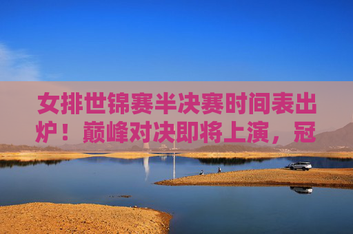 女排世锦赛半决赛时间表出炉!巅峰对决即将上演,冠军之路进入白热化阶段