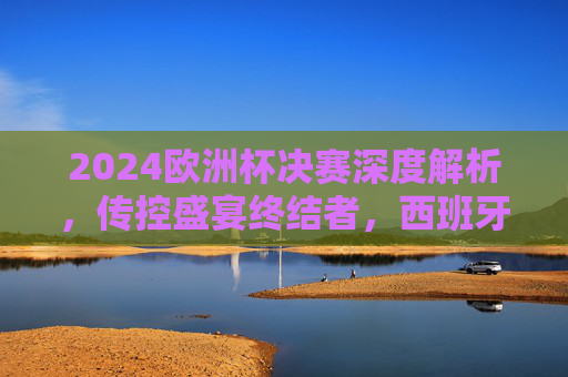 2024欧洲杯决赛深度解析,传控盛宴终结者,西班牙3-0完胜德国的战术密码,传控盛宴终结者,西班牙3-0完胜德国的2024欧洲杯决赛战术密码