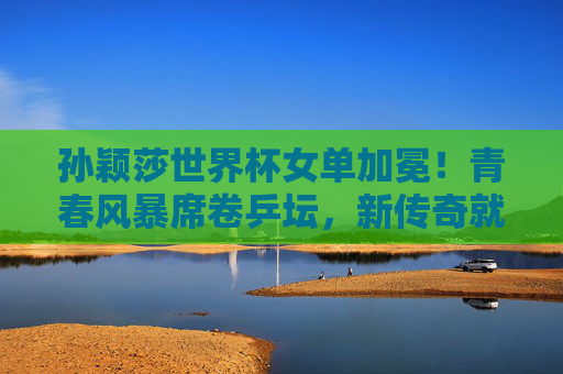 孙颖莎世界杯女单加冕！青春风暴席卷乒坛，新传奇就此开启，孙颖莎世界杯女单加冕 青春风暴开启乒坛新传奇