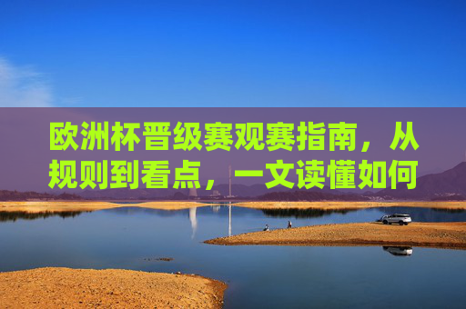 欧洲杯晋级赛观赛指南，从规则到看点，一文读懂如何看懂淘汰赛的极致魅力，欧洲杯淘汰赛观赛指南，一文读懂规则与看点，尽享极致魅力