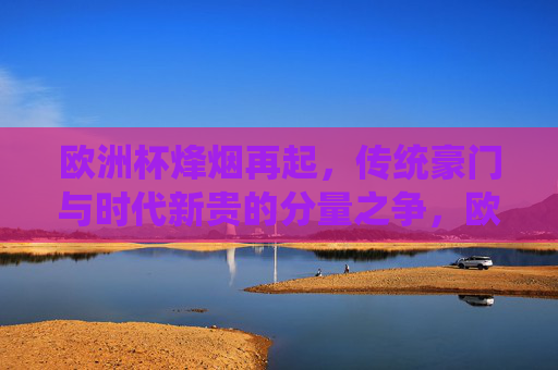 欧洲杯烽烟再起，传统豪门与时代新贵的分量之争，欧洲杯烽烟再起，传统豪门与时代新贵的分量之争