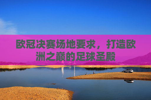 欧冠决赛场地要求,打造欧洲之巅的足球圣殿