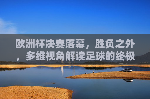欧洲杯决赛落幕,胜负之外,多维视角解读足球的终极叙事,欧洲杯决赛落幕,胜负之外,多维视角解码足球终极叙事