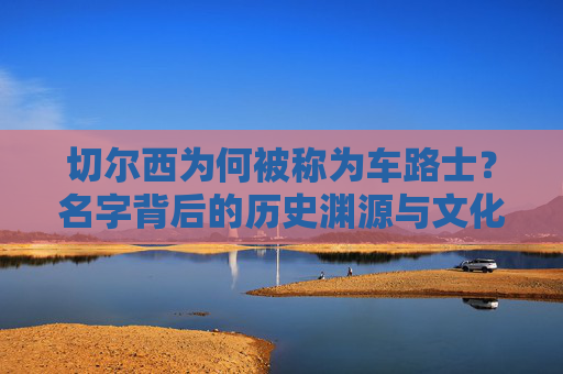 切尔西为何被称为车路士?名字背后的历史渊源与文化变迁,切尔西为何称车路士,名字背后的历史与文化变迁