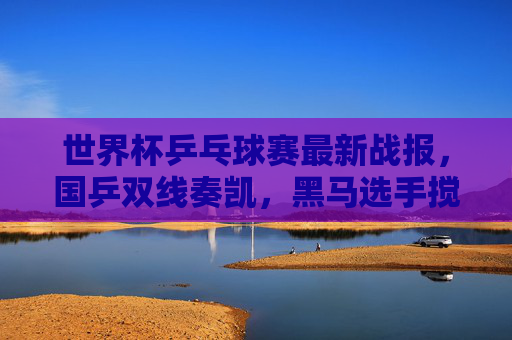 世界杯乒乓球赛最新战报，国乒双线奏凯，黑马选手搅动格局，巴黎奥运前关键练兵，世界杯乒乓球赛国乒双线奏凯 黑马搅局奥运前关键练兵