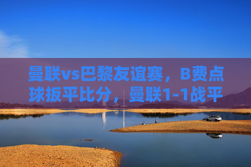 曼联vs巴黎友谊赛，B费点球扳平比分，曼联1-1战平巴黎，B费点球扳平，曼联1-1战平巴黎