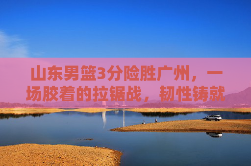 山东男篮3分险胜广州,一场胶着的拉锯战,韧性铸就关键胜利,山东男篮3分险胜广州 韧性拉锯战铸就关键胜利